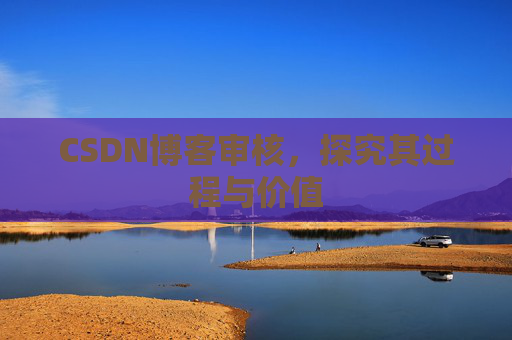 CSDN博客审核,探究其过程与价值 CSDN博客审核,探究其过程与价值
